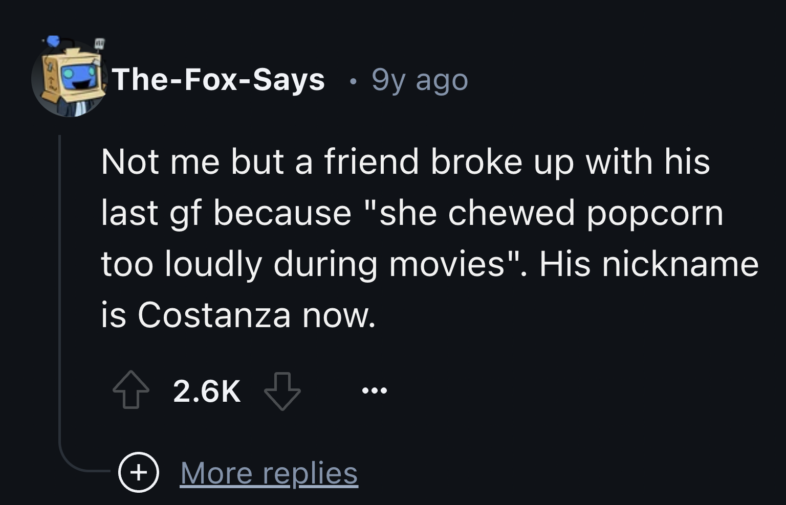 screenshot - TheFoxSays 9y ago Not me but a friend broke up with his last gf because "she chewed popcorn too loudly during movies". His nickname is Costanza now. More replies